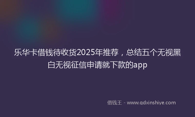 乐华卡借钱待收货2025年推荐，总结五个无视黑白无视征信申请就下款的app