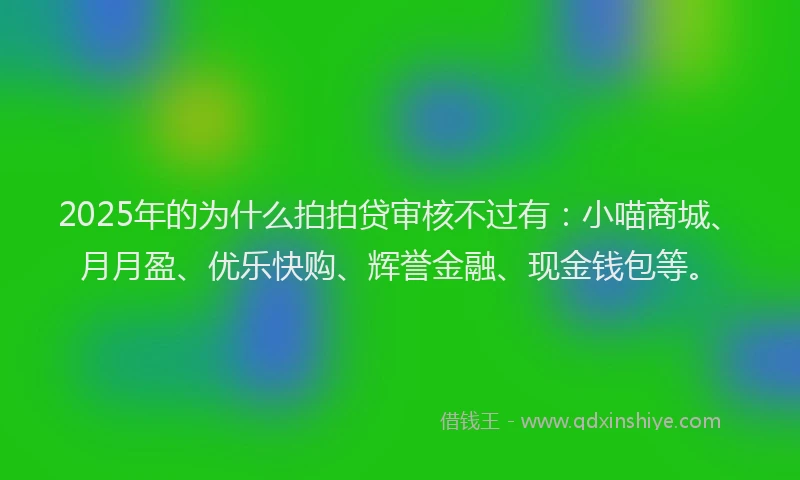 2025年的为什么拍拍贷审核不过有:小喵商城、月月盈、优乐快购、辉誉金融、现金钱包等。