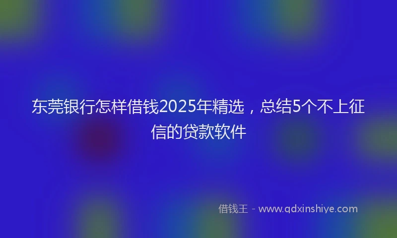 东莞银行怎样借钱2025年精选，总结5个不上征信的贷款软件