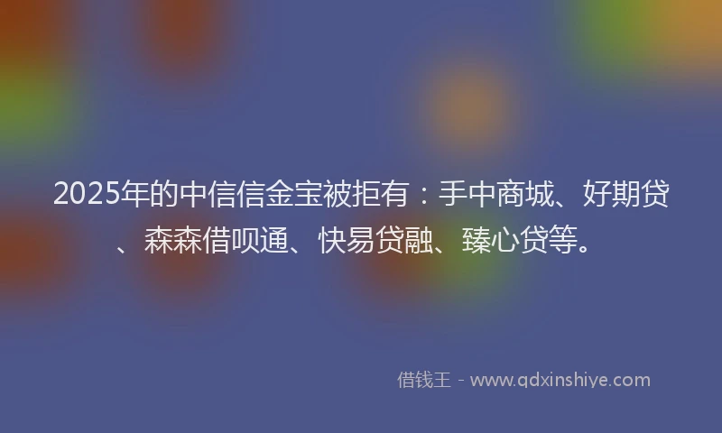 2025年的中信信金宝被拒有：手中商城、好期贷、森森借呗通、快易贷融、臻心贷等。