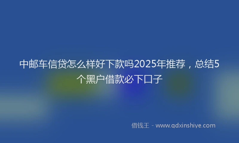 中邮车信贷怎么样好下款吗2025年推荐，总结5个黑户借款必下口子