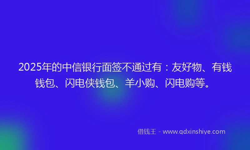 2025年的中信银行面签不通过有:友好物、有钱钱包、闪电侠钱包、羊小购、闪电购等。