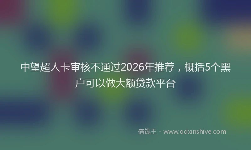 中望超人卡审核不通过2026年推荐，概括5个黑户可以做大额贷款平台