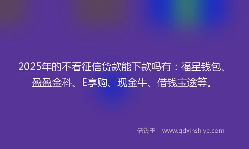 2025年的不看征信货款能下款吗有：福星钱包、盈盈金科、E享购、现金牛、借钱宝途等。