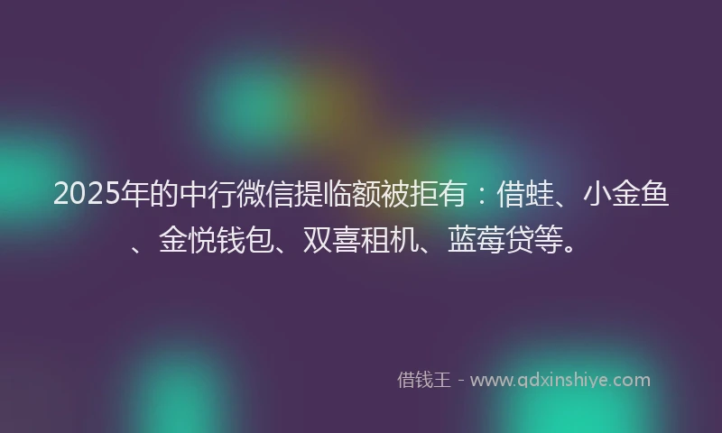 2025年的中行微信提临额被拒有：借蛙、小金鱼、金悦钱包、双喜租机、蓝莓贷等。