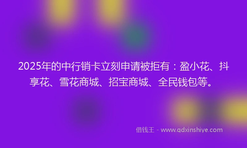 2025年的中行销卡立刻申请被拒有：盈小花、抖享花、雪花商城、招宝商城、全民钱包等。