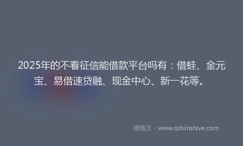 2025年的不看征信能借款平台吗有：借蛙、金元宝、易借速贷融、现金中心、新一花等。