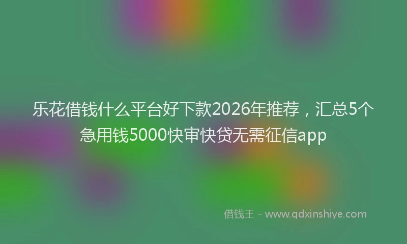 乐花借钱什么平台好下款2026年推荐，汇总5个急用钱5000快审快贷无需征信app