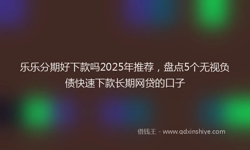 乐乐分期好下款吗2025年推荐，盘点5个无视负债快速下款长期网贷的口子