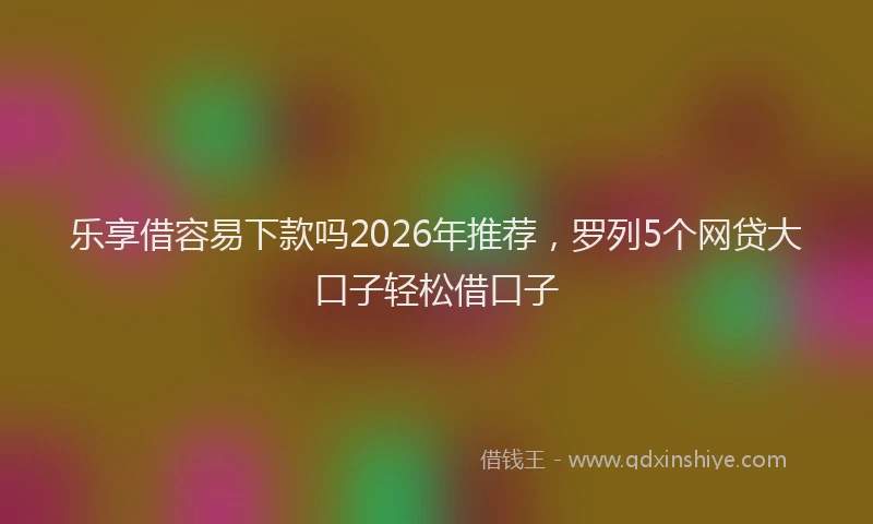 乐享借容易下款吗2026年推荐,罗列5个网贷大口子轻松借口子