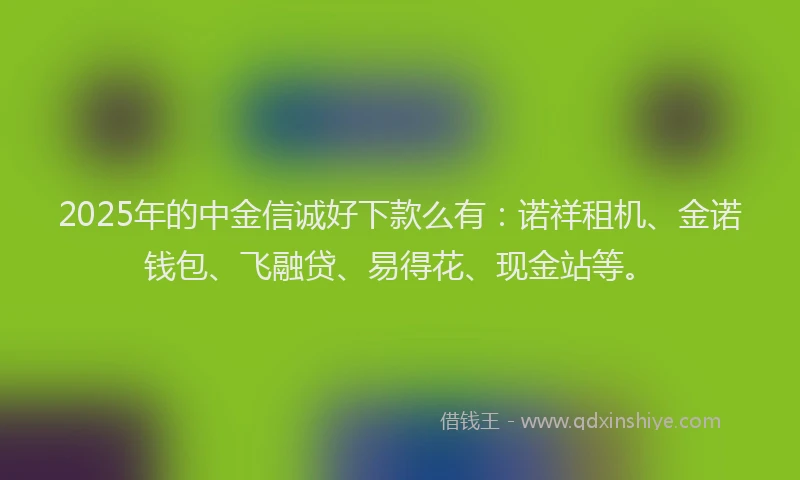 2025年的中金信诚好下款么有：诺祥租机、金诺钱包、飞融贷、易得花、现金站等。