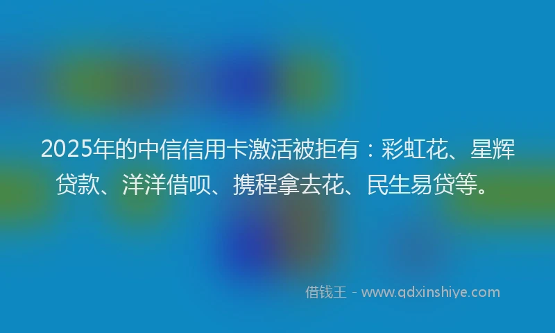 2025年的中信信用卡激活被拒有：彩虹花、星辉贷款、洋洋借呗、携程拿去花、民生易贷等。