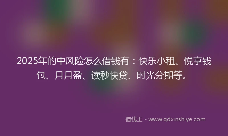2025年的中风险怎么借钱有：快乐小租、悦享钱包、月月盈、读秒快贷、时光分期等。