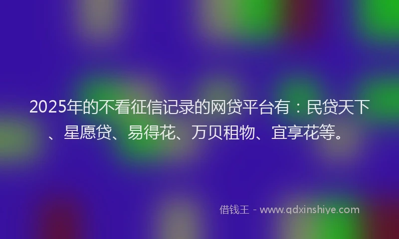 2025年的不看征信记录的网贷平台有:民贷天下、星愿贷、易得花、万贝租物、宜享花等。