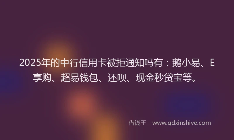 2025年的中行信用卡被拒通知吗有：鹅小易、E享购、超易钱包、还呗、现金秒贷宝等。