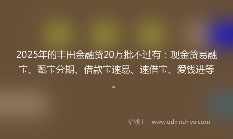 2025年的丰田金融贷20万批不过有：现金贷易融宝、甄宝分期、借款宝速易、速借宝、爱钱进等。