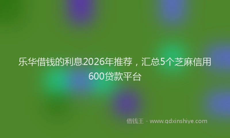 乐华借钱的利息2026年推荐，汇总5个芝麻信用600贷款平台