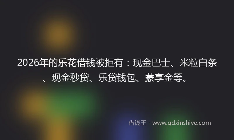 2026年的乐花借钱被拒有：现金巴士、米粒白条、现金秒贷、乐贷钱包、蒙享金等。