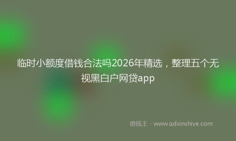 临时小额度借钱合法吗2026年精选，整理五个无视黑白户网贷app
