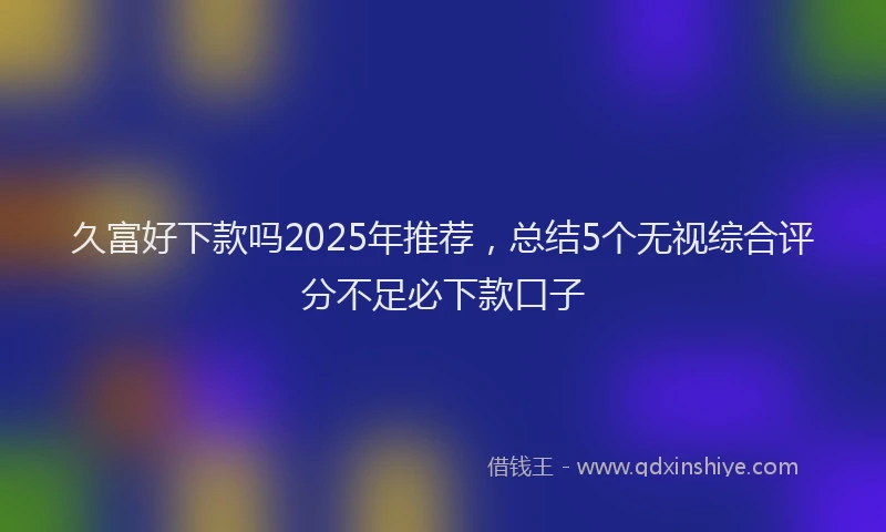 久富好下款吗2025年推荐，总结5个无视综合评分不足必下款口子