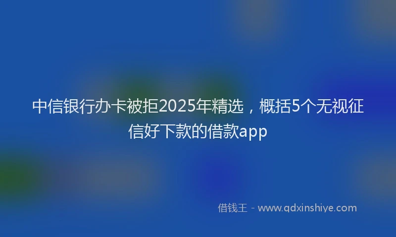 中信银行办卡被拒2025年精选，概括5个无视征信好下款的借款app