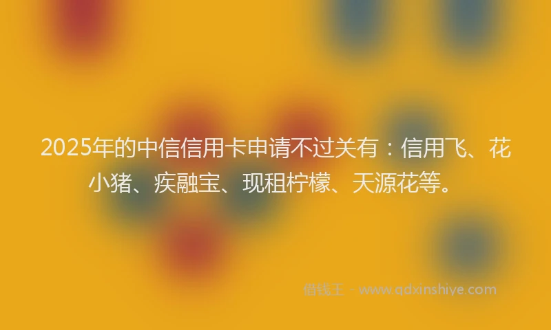 2025年的中信信用卡申请不过关有:信用飞、花小猪、疾融宝、现租柠檬、天源花等。