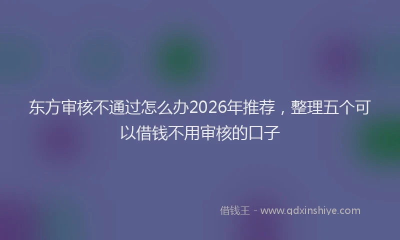 东方审核不通过怎么办2026年推荐，整理五个可以借钱不用审核的口子