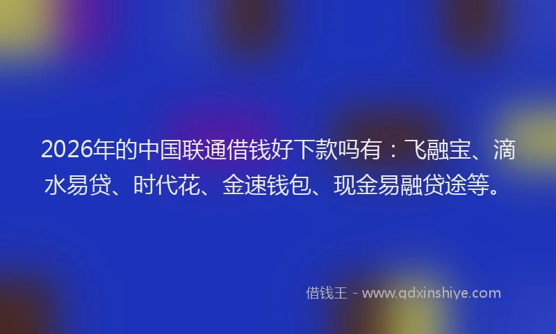 2026年的中国联通借钱好下款吗有：飞融宝、滴水易贷、时代花、金速钱包、现金易融贷途等。