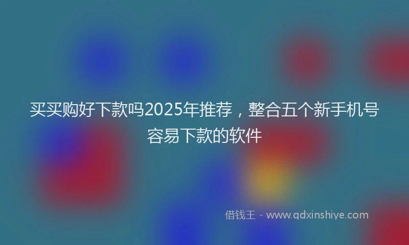 买买购好下款吗2025年推荐，整合五个新手机号容易下款的软件