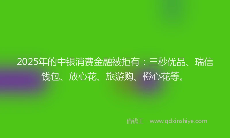 2025年的中银消费金融被拒有:三秒优品、瑞信钱包、放心花、旅游购、橙心花等。