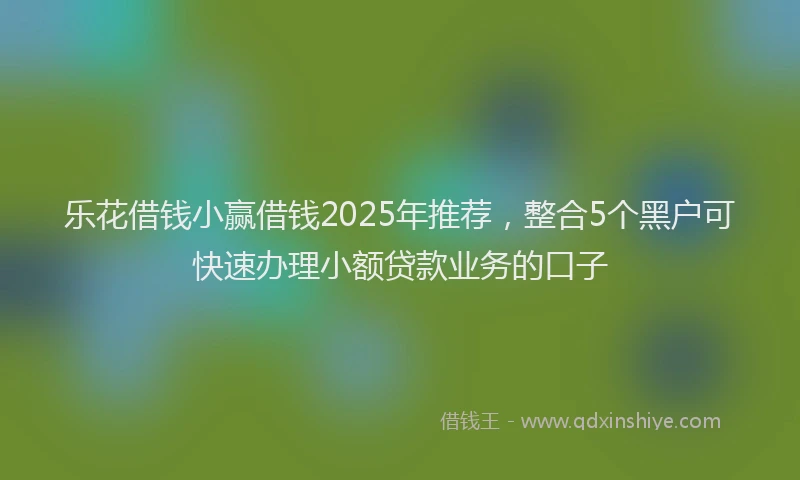 乐花借钱小赢借钱2025年推荐,整合5个黑户可快速办理小额贷款业务的口子