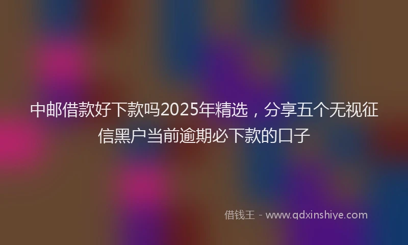 中邮借款好下款吗2025年精选，分享五个无视征信黑户当前逾期必下款的口子