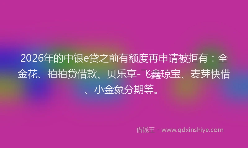 2026年的中银e贷之前有额度再申请被拒有：全金花、拍拍贷借款、贝乐享-飞鑫琼宝、麦芽快借、小金象分期等。