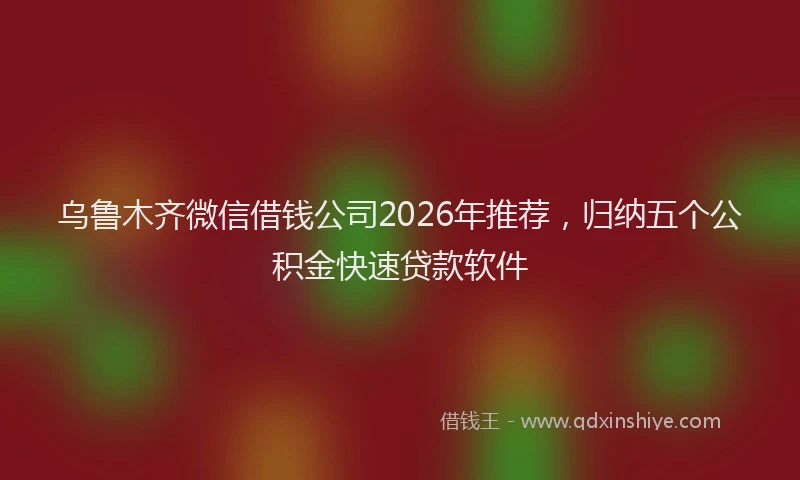 乌鲁木齐微信借钱公司2026年推荐，归纳五个公积金快速贷款软件