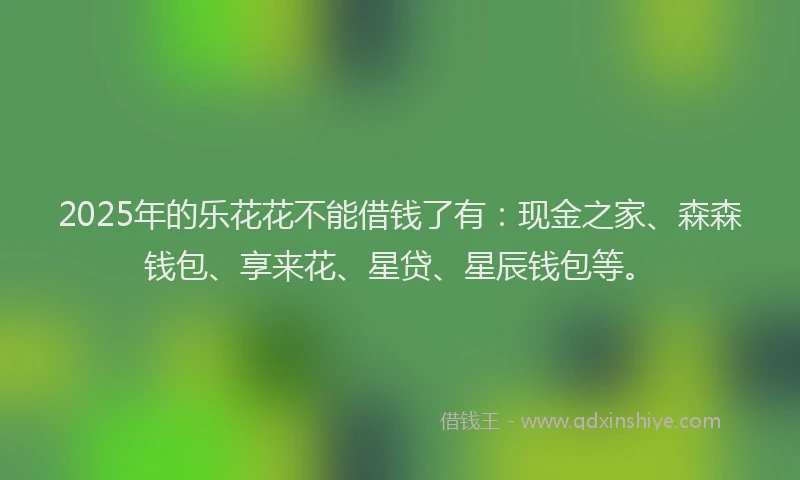2025年的乐花花不能借钱了有：现金之家、森森钱包、享来花、星贷、星辰钱包等。