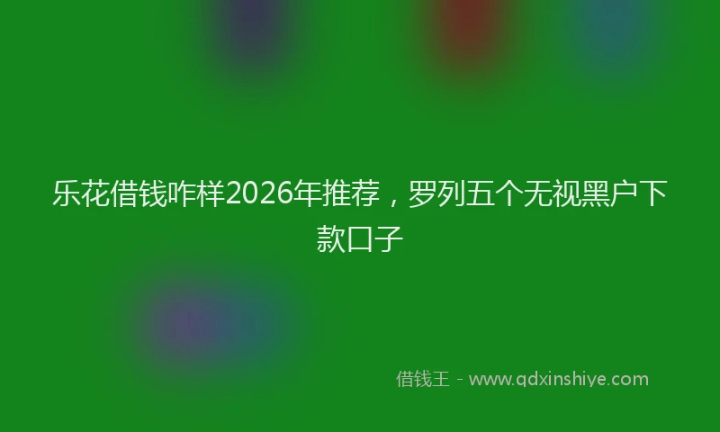 乐花借钱咋样2026年推荐,罗列五个无视黑户下款口子