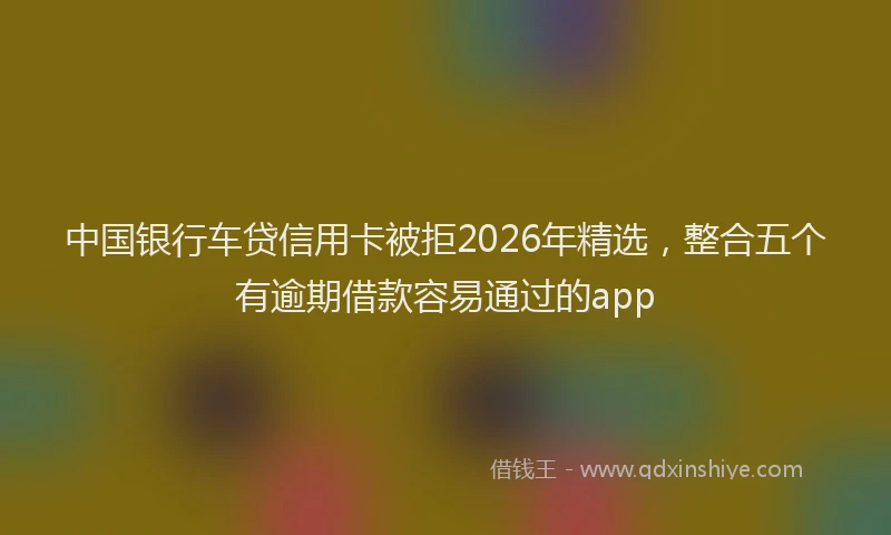 中国银行车贷信用卡被拒2026年精选，整合五个有逾期借款容易通过的app