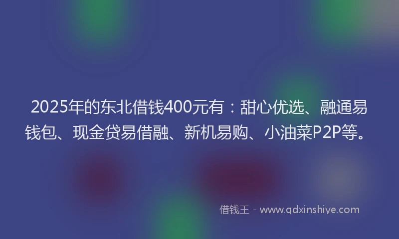 2025年的东北借钱400元有：甜心优选、融通易钱包、现金贷易借融、新机易购、小油菜P2P等。