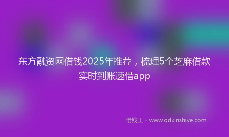 东方融资网借钱2025年推荐，梳理5个芝麻借款实时到账速借app