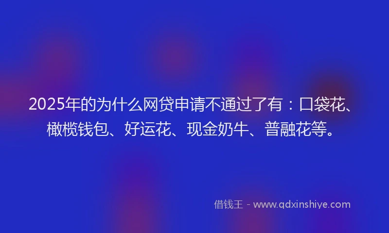 2025年的为什么网贷申请不通过了有：口袋花、橄榄钱包、好运花、现金奶牛、普融花等。