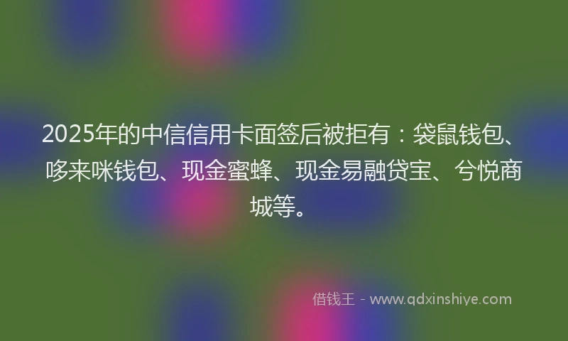 2025年的中信信用卡面签后被拒有：袋鼠钱包、哆来咪钱包、现金蜜蜂、现金易融贷宝、兮悦商城等。