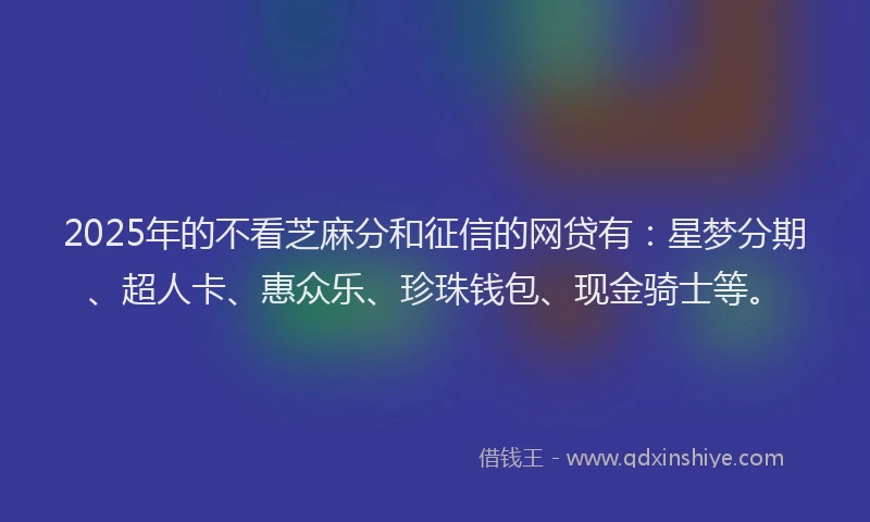 2025年的不看芝麻分和征信的网贷有:星梦分期、超人卡、惠众乐、珍珠钱包、现金骑士等。