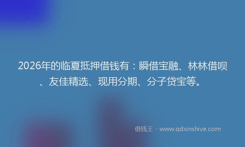 2026年的临夏抵押借钱有:瞬借宝融、林林借呗、友佳精选、现用分期、分子贷宝等。