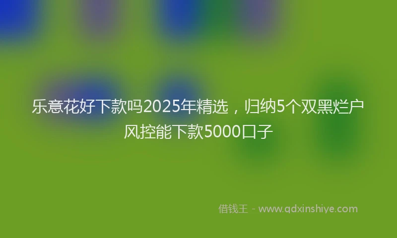 乐意花好下款吗2025年精选，归纳5个双黑烂户风控能下款5000口子
