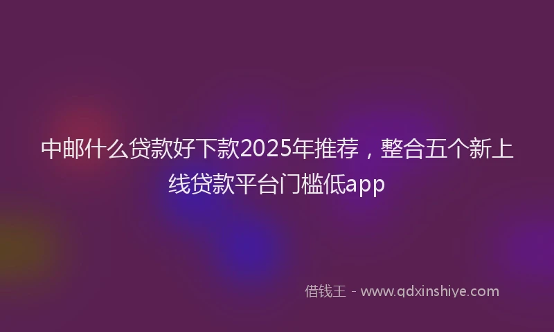 中邮什么贷款好下款2025年推荐，整合五个新上线贷款平台门槛低app