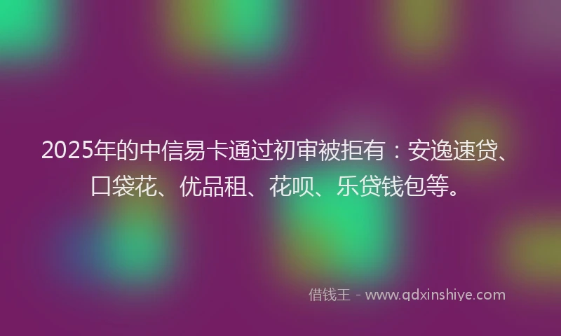 2025年的中信易卡通过初审被拒有：安逸速贷、口袋花、优品租、花呗、乐贷钱包等。