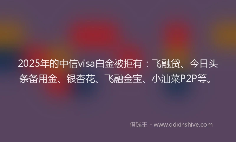 2025年的中信visa白金被拒有:飞融贷、今日头条备用金、银杏花、飞融金宝、小油菜P2P等。