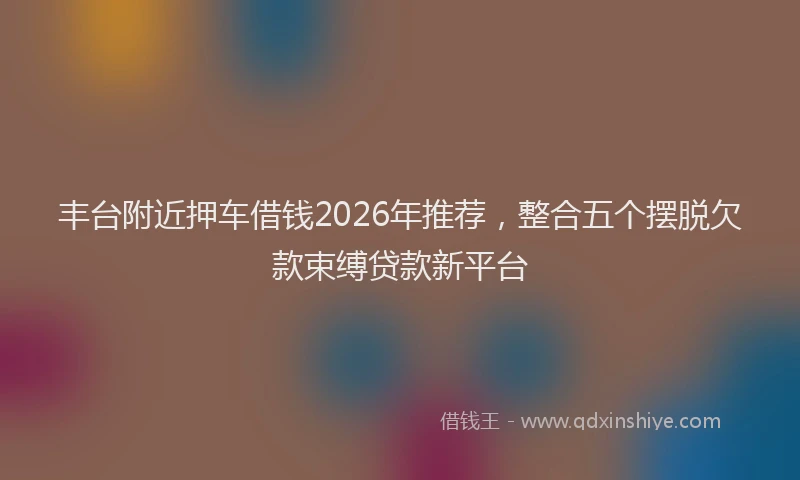 丰台附近押车借钱2026年推荐，整合五个摆脱欠款束缚贷款新平台