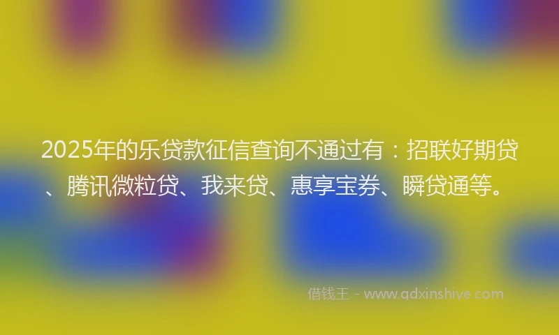 2025年的乐贷款征信查询不通过有：招联好期贷、腾讯微粒贷、我来贷、惠享宝券、瞬贷通等。