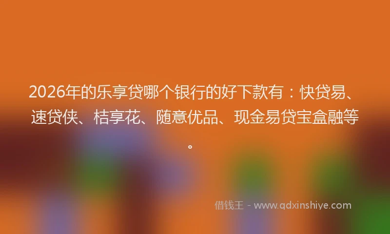 2026年的乐享贷哪个银行的好下款有:快贷易、速贷侠、桔享花、随意优品、现金易贷宝盒融等。
